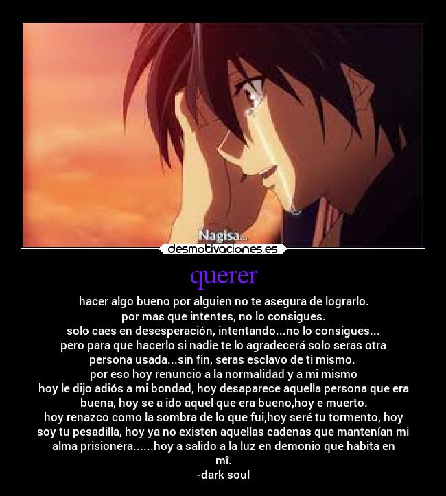 querer - hacer algo bueno por alguien no te asegura de lograrlo.
por mas que intentes, no lo consigues.
solo caes en desesperación, intentando...no lo consigues...
pero para que hacerlo si nadie te lo agradecerá solo seras otra
persona usada...sin fin, seras esclavo de ti mismo.
por eso hoy renuncio a la normalidad y a mi mismo
hoy le dijo adiós a mi bondad, hoy desaparece aquella persona que era
buena, hoy se a ido aquel que era bueno,hoy e muerto.
hoy renazco como la sombra de lo que fui,hoy seré tu tormento, hoy
soy tu pesadilla, hoy ya no existen aquellas cadenas que mantenían mi
alma prisionera......hoy a salido a la luz en demonio que habita en
mî.
-dark soul