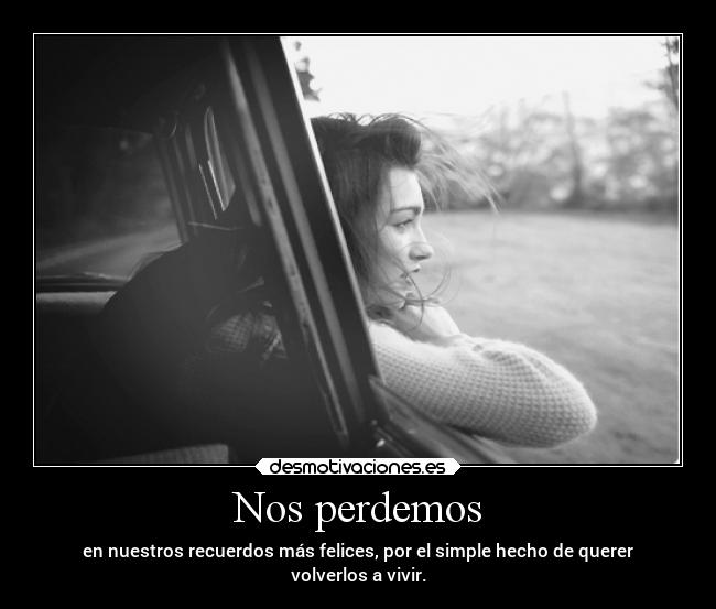 Nos perdemos - en nuestros recuerdos más felices, por el simple hecho de querer
volverlos a vivir.