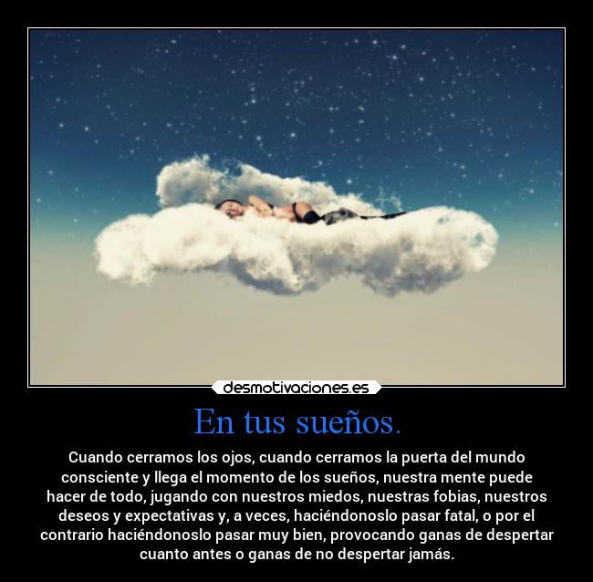 En tus sueños. - Cuando cerramos los ojos, cuando cerramos la puerta del mundo
consciente y llega el momento de los sueños, nuestra mente puede
hacer de todo, jugando con nuestros miedos, nuestras fobias, nuestros
deseos y expectativas y, a veces, haciéndonoslo pasar fatal, o por el
contrario haciéndonoslo pasar muy bien, provocando ganas de despertar
cuanto antes o ganas de no despertar jamás.