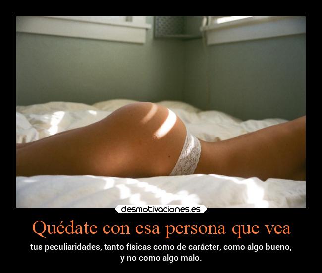 Quédate con esa persona que vea - tus peculiaridades, tanto físicas como de carácter, como algo bueno,
y no como algo malo.