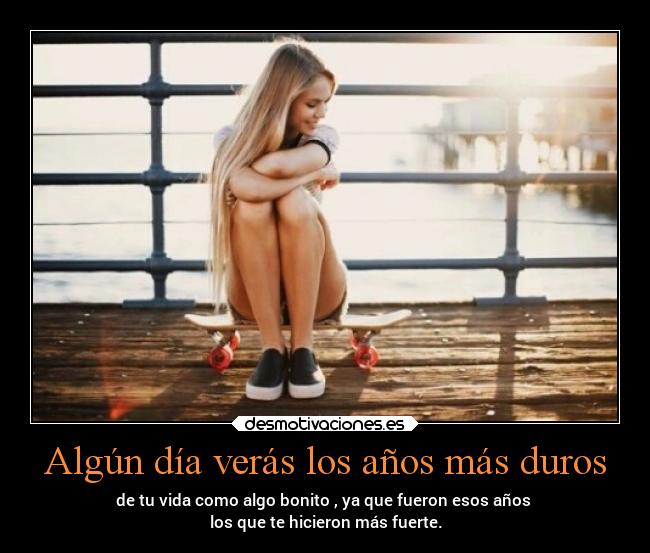Algún día verás los años más duros - de tu vida como algo bonito , ya que fueron esos años
los que te hicieron más fuerte.