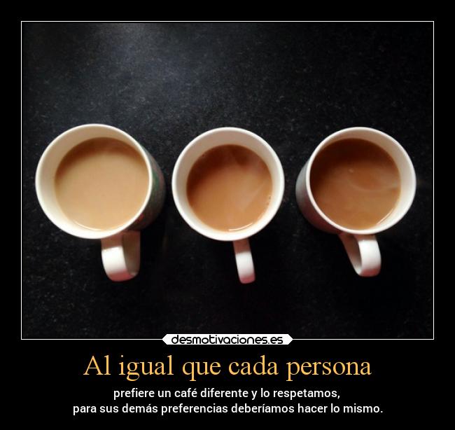 Al igual que cada persona - prefiere un café diferente y lo respetamos,
para sus demás preferencias deberíamos hacer lo mismo.