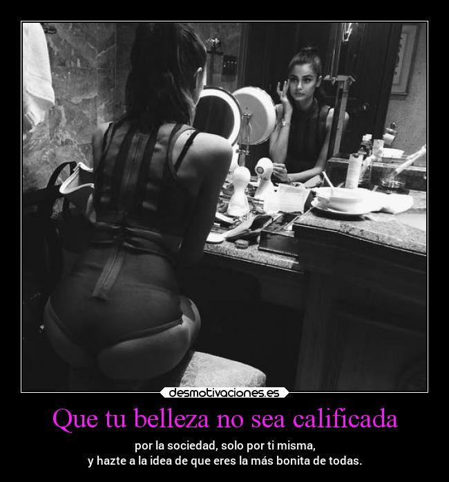 Que tu belleza no sea calificada - por la sociedad, solo por ti misma,
y hazte a la idea de que eres la más bonita de todas.
