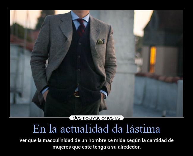 En la actualidad da lástima - ver que la masculinidad de un hombre se mida según la cantidad de
mujeres que este tenga a su alrededor.