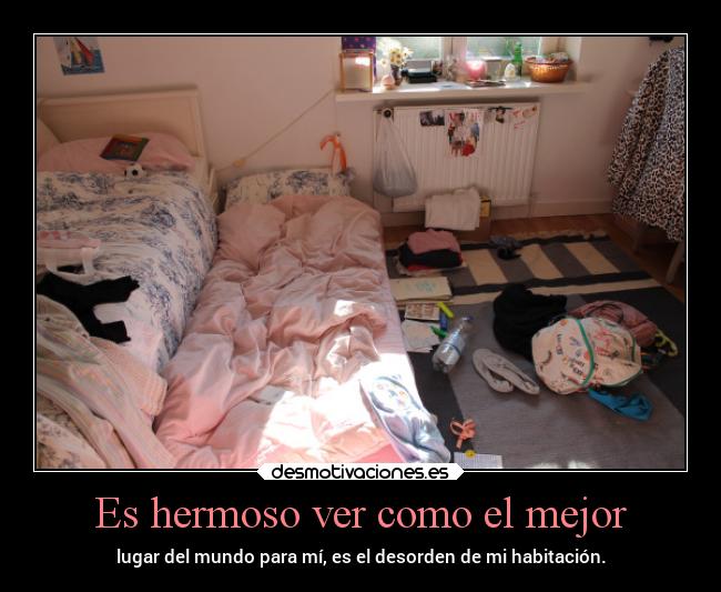 Es hermoso ver como el mejor - lugar del mundo para mí, es el desorden de mi habitación.