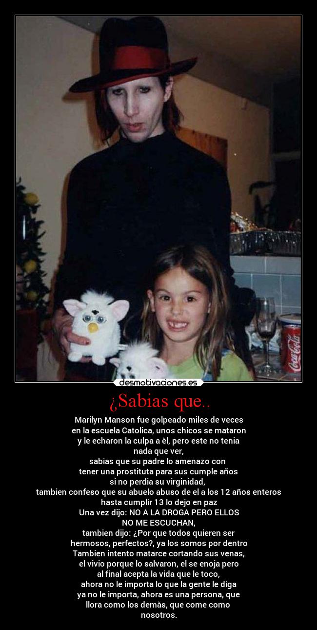 ¿Sabias que.. - Marilyn Manson fue golpeado miles de veces
en la escuela Catolica, unos chicos se mataron
y le echaron la culpa a èl, pero este no tenia
nada que ver,
sabias que su padre lo amenazo con
tener una prostituta para sus cumple años
si no perdia su virginidad,
tambien confeso que su abuelo abuso de el a los 12 años enteros
hasta cumplir 13 lo dejo en paz
Una vez dijo: NO A LA DROGA PERO ELLOS
NO ME ESCUCHAN,
tambien dijo: ¿Por que todos quieren ser
hermosos, perfectos?, ya los somos por dentro
Tambien intento matarce cortando sus venas,
el vivio porque lo salvaron, el se enoja pero
al final acepta la vida que le toco,
ahora no le importa lo que la gente le diga
ya no le importa, ahora es una persona, que
llora como los demàs, que come como
nosotros.