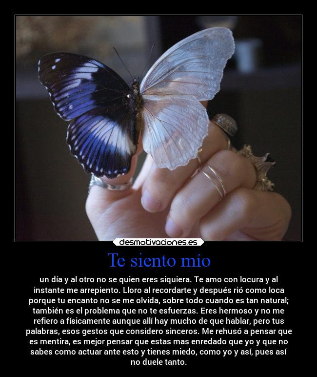 Te siento mío - un día y al otro no se quien eres siquiera. Te amo con locura y al
instante me arrepiento. Lloro al recordarte y después rió como loca
porque tu encanto no se me olvida, sobre todo cuando es tan natural;
también es el problema que no te esfuerzas. Eres hermoso y no me
refiero a físicamente aunque allí hay mucho de que hablar, pero tus
palabras, esos gestos que considero sinceros. Me rehusó a pensar que
es mentira, es mejor pensar que estas mas enredado que yo y que no
sabes como actuar ante esto y tienes miedo, como yo y así, pues así
no duele tanto.