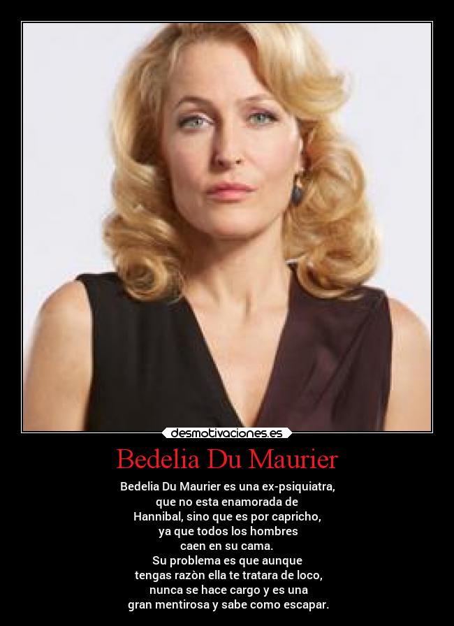 Bedelia Du Maurier - Bedelia Du Maurier es una ex-psiquiatra,
que no esta enamorada de
Hannibal, sino que es por capricho,
ya que todos los hombres
caen en su cama.
Su problema es que aunque
tengas razòn ella te tratara de loco,
nunca se hace cargo y es una
gran mentirosa y sabe como escapar.