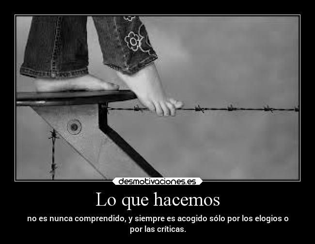 Lo que hacemos - no es nunca comprendido, y siempre es acogido sólo por los elogios o
por las críticas.