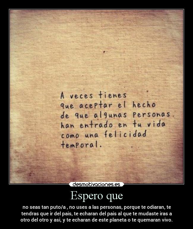 Espero que - no seas tan puto/a , no uses a las personas, porque te odiaran, te
tendras que ir del pais, te echaran del pais al que te mudaste iras a
otro del otro y asi, y te echaran de este planeta o te quemaran vivo.