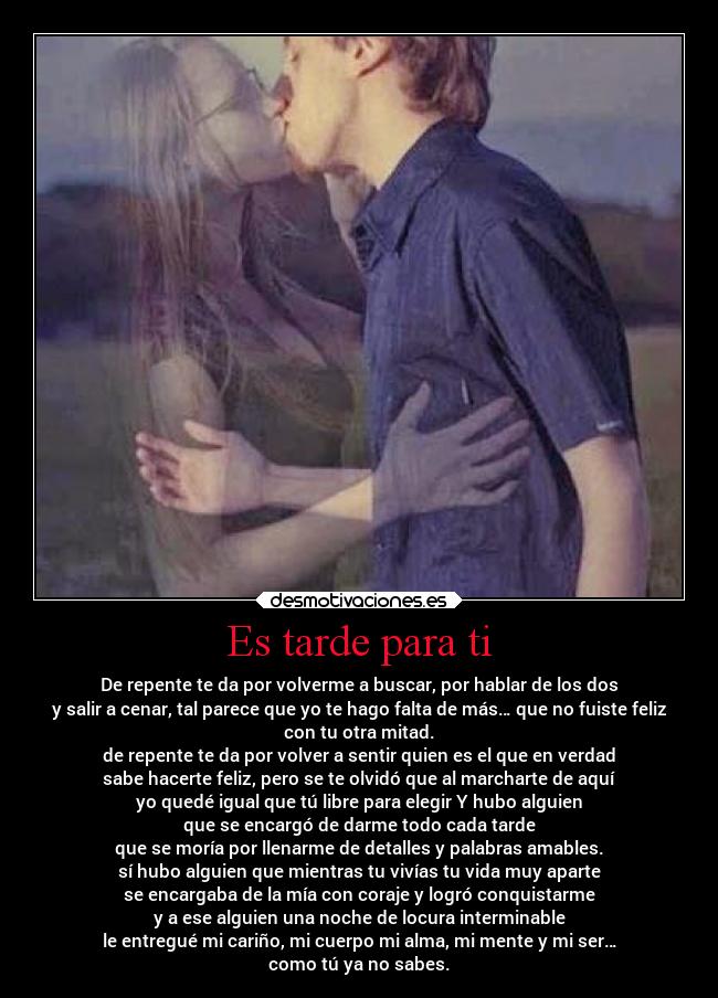 Es tarde para ti - De repente te da por volverme a buscar, por hablar de los dos
y salir a cenar, tal parece que yo te hago falta de más… que no fuiste feliz
con tu otra mitad.
de repente te da por volver a sentir quien es el que en verdad
sabe hacerte feliz, pero se te olvidó que al marcharte de aquí
yo quedé igual que tú libre para elegir Y hubo alguien
que se encargó de darme todo cada tarde
que se moría por llenarme de detalles y palabras amables.
sí hubo alguien que mientras tu vivías tu vida muy aparte
se encargaba de la mía con coraje y logró conquistarme
y a ese alguien una noche de locura interminable
le entregué mi cariño, mi cuerpo mi alma, mi mente y mi ser…
como tú ya no sabes.