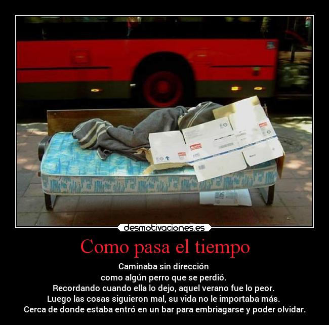Como pasa el tiempo - Caminaba sin dirección 
como algún perro que se perdió. 
Recordando cuando ella lo dejo, aquel verano fue lo peor. 
Luego las cosas siguieron mal, su vida no le importaba más. 
Cerca de donde estaba entró en un bar para embriagarse y poder olvidar.