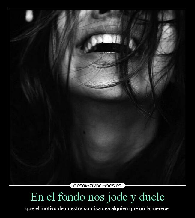 En el fondo nos jode y duele - que el motivo de nuestra sonrisa sea alguien que no la merece.