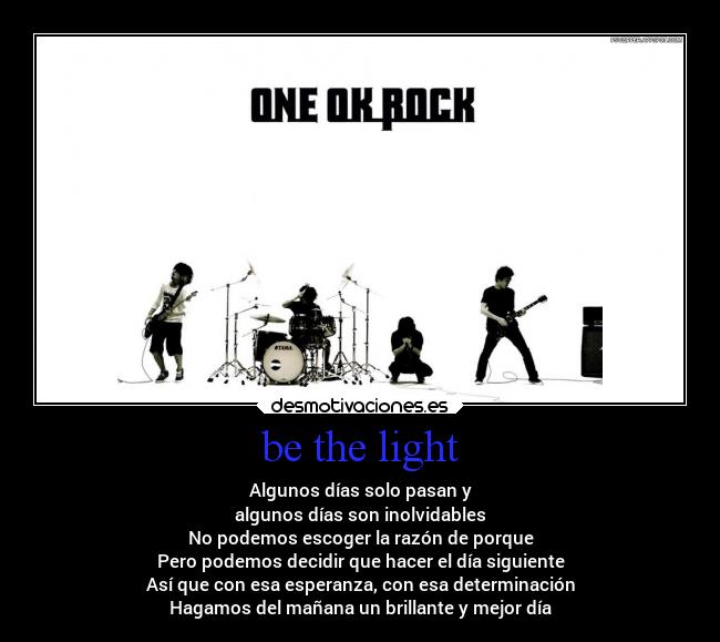 be the light - Algunos días solo pasan y
algunos días son inolvidables
No podemos escoger la razón de porque
Pero podemos decidir que hacer el día siguiente
Así que con esa esperanza, con esa determinación
Hagamos del mañana un brillante y mejor día