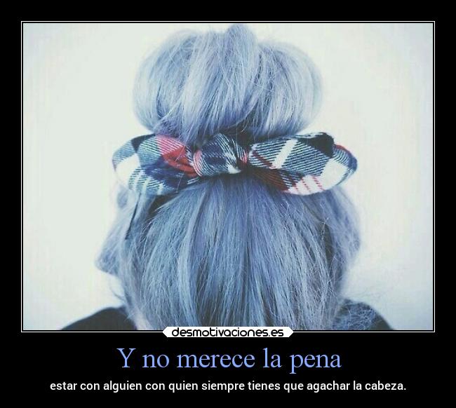 Y no merece la pena - estar con alguien con quien siempre tienes que agachar la cabeza.