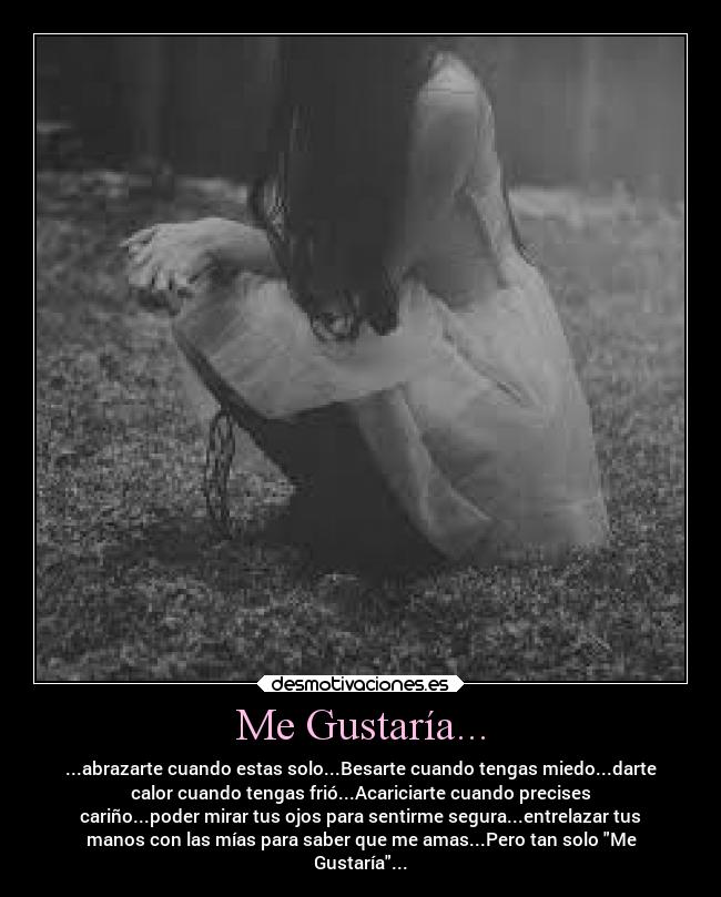Me Gustaría... - ...abrazarte cuando estas solo...Besarte cuando tengas miedo...darte
calor cuando tengas frió...Acariciarte cuando precises
cariño...poder mirar tus ojos para sentirme segura...entrelazar tus
manos con las mías para saber que me amas...Pero tan solo Me
Gustaría...