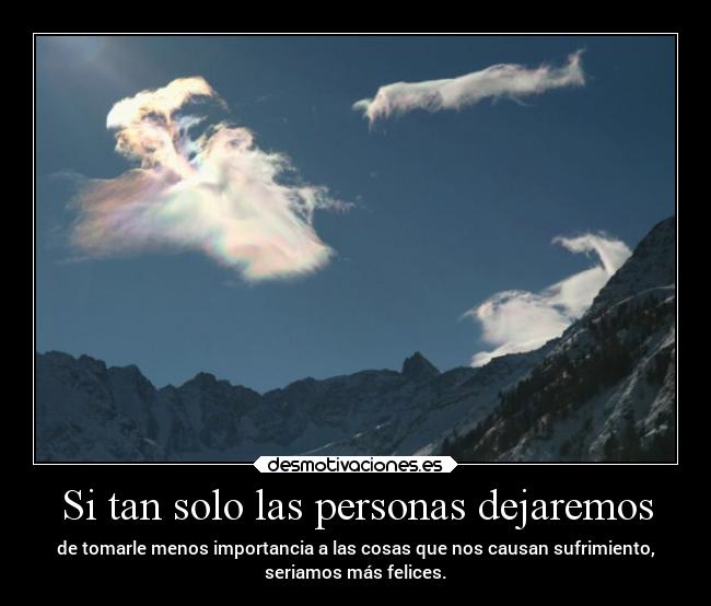 Si tan solo las personas dejaremos - de tomarle menos importancia a las cosas que nos causan sufrimiento,
seriamos más felices.