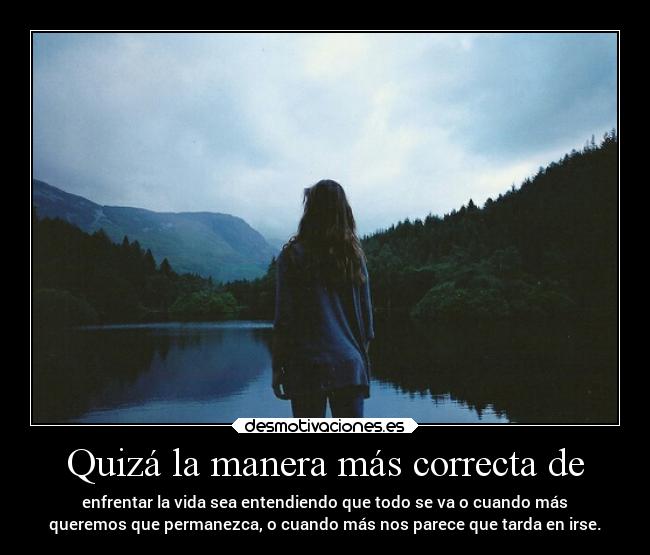 Quizá la manera más correcta de - enfrentar la vida sea entendiendo que todo se va o cuando más
queremos que permanezca, o cuando más nos parece que tarda en irse.