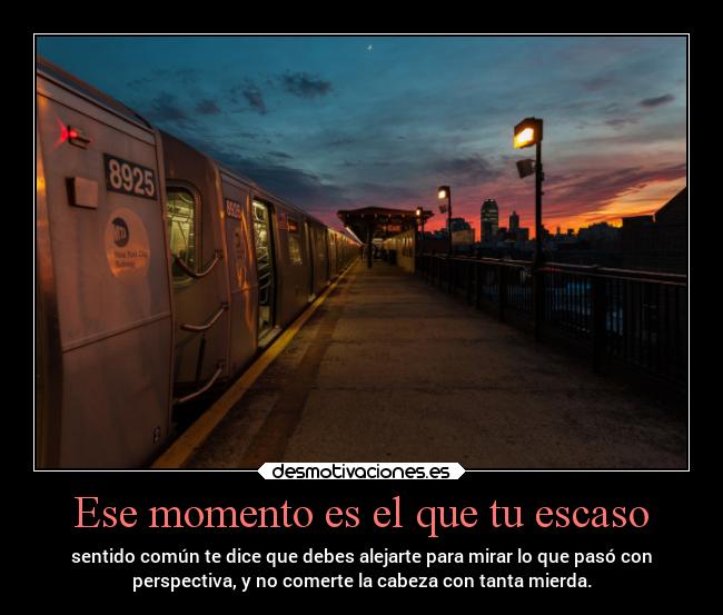 Ese momento es el que tu escaso - sentido común te dice que debes alejarte para mirar lo que pasó con
perspectiva, y no comerte la cabeza con tanta mierda.