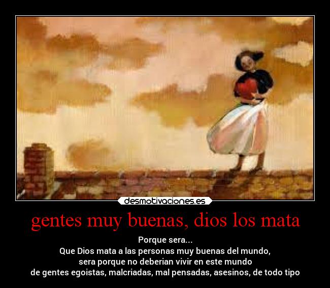 gentes muy buenas, dios los mata - Porque sera...
Que Dios mata a las personas muy buenas del mundo,
sera porque no deberian vivir en este mundo
de gentes egoistas, malcriadas, mal pensadas, asesinos, de todo tipo