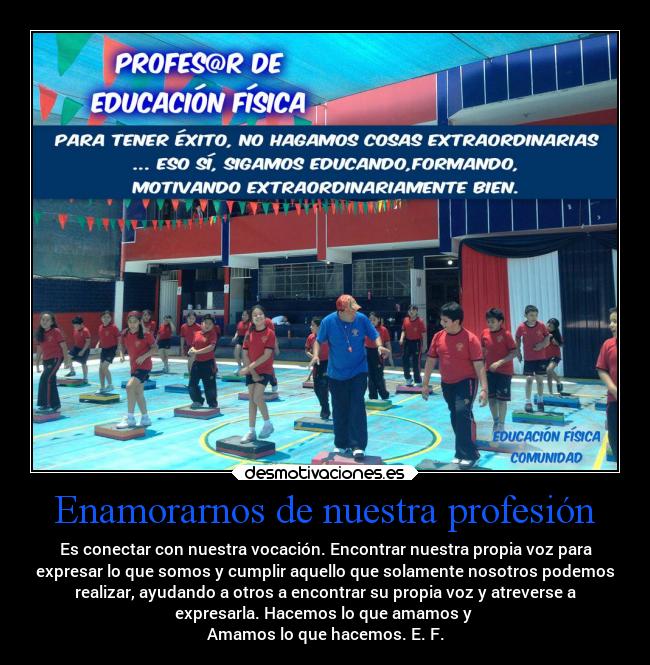 Enamorarnos de nuestra profesión - Es conectar con nuestra vocación. Encontrar nuestra propia voz para
expresar lo que somos y cumplir aquello que solamente nosotros podemos
realizar, ayudando a otros a encontrar su propia voz y atreverse a
expresarla. Hacemos lo que amamos y
Amamos lo que hacemos. E. F.