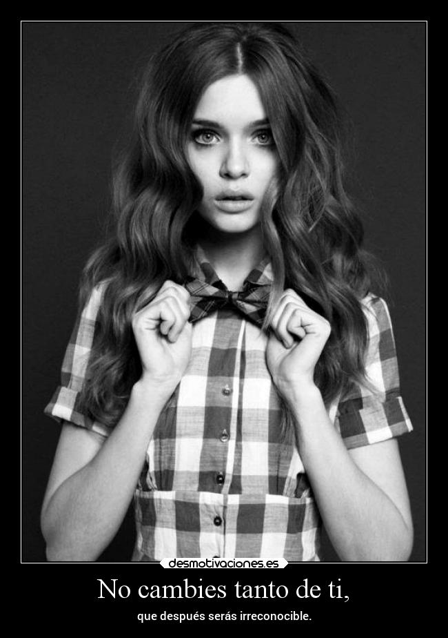 No cambies tanto de ti, -