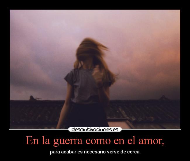 En la guerra como en el amor, - para acabar es necesario verse de cerca.