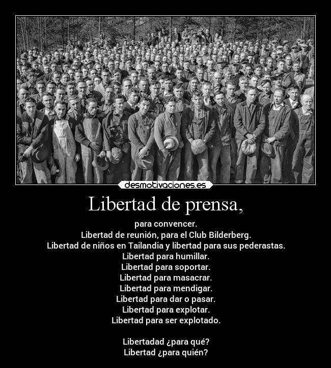 Libertad de prensa, - para convencer.
Libertad de reunión, para el Club Bilderberg.
Libertad de niños en Tailandia y libertad para sus pederastas.
Libertad para humillar.
Libertad para soportar.
Libertad para masacrar.
Libertad para mendigar.
Libertad para dar o pasar.
Libertad para explotar.
Libertad para ser explotado.
Libertadad ¿para qué?
Libertad ¿para quién?