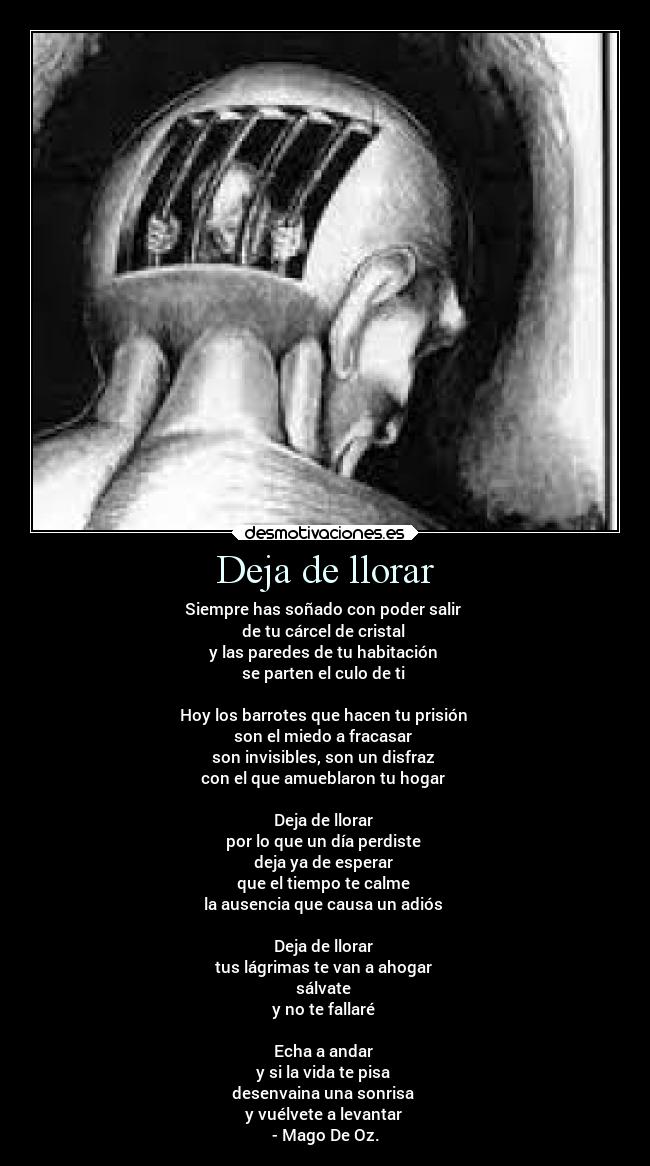 Deja de llorar - Siempre has soñado con poder salir 
de tu cárcel de cristal 
y las paredes de tu habitación 
se parten el culo de ti 

Hoy los barrotes que hacen tu prisión 
son el miedo a fracasar 
son invisibles, son un disfraz 
con el que amueblaron tu hogar 

Deja de llorar 
por lo que un día perdiste 
deja ya de esperar 
que el tiempo te calme 
la ausencia que causa un adiós 

Deja de llorar 
tus lágrimas te van a ahogar 
sálvate 
y no te fallaré 

Echa a andar 
y si la vida te pisa 
desenvaina una sonrisa 
y vuélvete a levantar 
- Mago De Oz.