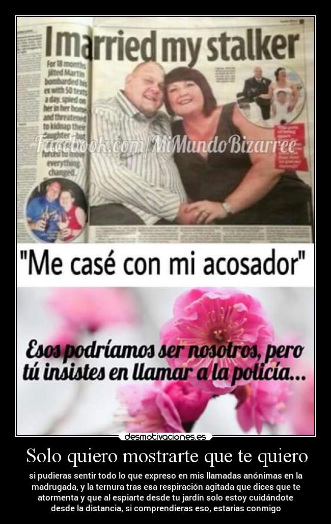 Solo quiero mostrarte que te quiero - si pudieras sentir todo lo que expreso en mis llamadas anónimas en la
madrugada, y la ternura tras esa respiración agitada que dices que te
atormenta y que al espiarte desde tu jardín solo estoy cuidándote
desde la distancia, si comprendieras eso, estarias conmigo