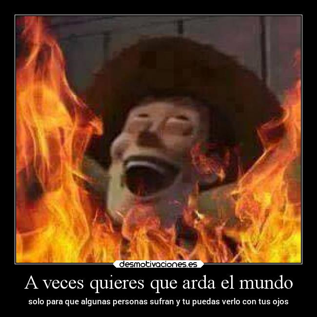 A veces quieres que arda el mundo - solo para que algunas personas sufran y tu puedas verlo con tus ojos