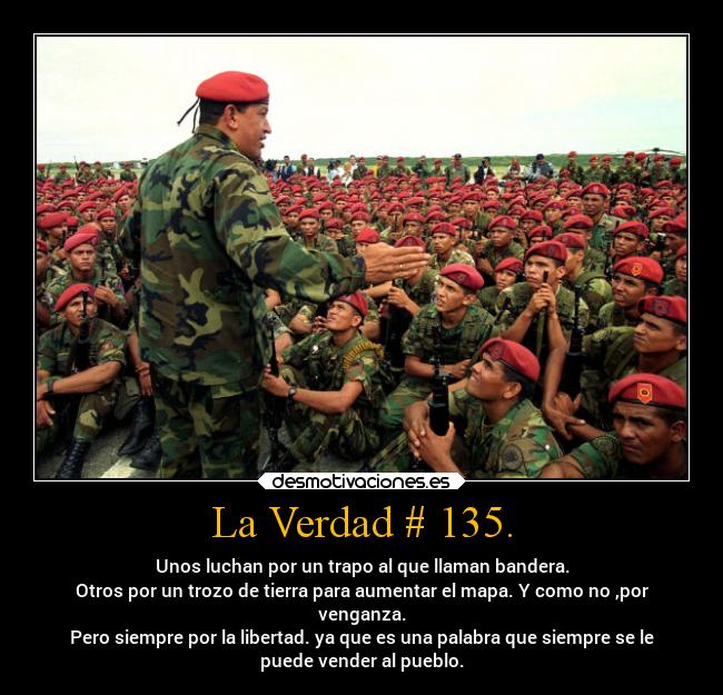 La Verdad # 135. - Unos luchan por un trapo al que llaman bandera.
Otros por un trozo de tierra para aumentar el mapa. Y como no ,por
venganza.
Pero siempre por la libertad. ya que es una palabra que siempre se le
puede vender al pueblo.