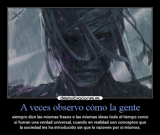A veces observo cómo la gente - siempre dice las mismas frases o las mismas ideas todo el tiempo como
si fueran una verdad universal, cuando en realidad son conceptos que
la sociedad les ha introducido sin que lo razonen por sí mismos.