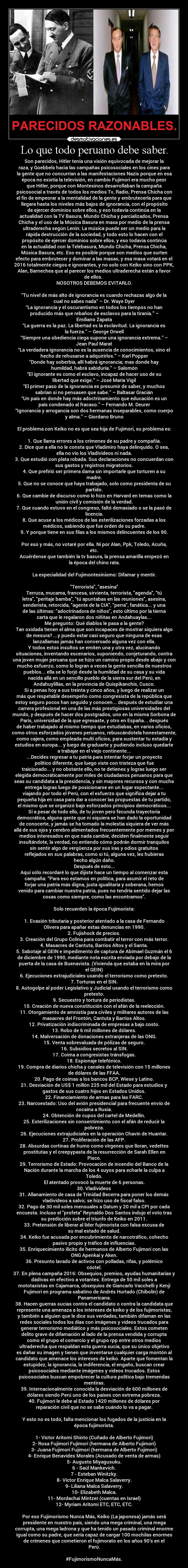 Lo que todo peruano debe saber. - Son parecidos, Hitler tenía una visión equivocada de mejorar la
raza, y Goebbels hacia las campañas psicosociales en los cines para
la gente que no concurrían a las manifestaciones Nazis porque en esa
época no existía la televisión, en cambio Fujimori era mucho peor
que Hitler, porque con Montesinos desarrollaban la campaña
psicosocial a través de todos los medios Tv, Radio, Prensa Chicha con
el fin de empeorar a la mentalidad de la gente y embrutecerla para que
llegara hasta los niveles más bajos de ignorancia, con el propósito
de ejercer dominios sobre ellos, y eso todavía continúa en la
actualidad con la TV Basura, Mundo Chicha y parcializados, Prensa
Chicha y el uso de la Música Basura en masa por medio de la prensa
ultraderecha según Lenin: La música puede ser un medio para la
rápida destrucción de la sociedad, y todo esto lo hacen con el
propósito de ejercer dominios sobre ellos, y eso todavía continúa
en la actualidad con la Telebasura, Mundo Chicha, Prensa Chicha,
Música Basura, etc. Eso es posible porque son medios que surten
efecto para embrutecer y dominar a las masas, y esa masa votará en el
2016 totalmente ciegos e ignorantes, y no solo con Keiko sino con PPK,
Alan, Barnechea que al parecer los medios ultraderecha están a favor
de ellos.
NOSOTROS DEBEMOS EVITARLO.
“Tu nivel de más alto de ignorancia es cuando rechazas algo de la
cual no sabes nada” – Dr. Waye Dyer
“La ignorancia y el oscurantismo en todos los tiempos no han
producido más que rebaños de esclavos para la tiranía.” –
Emiliano Zapata
“La guerra es la paz. La libertad es la esclavitud. La ignorancia es
la fuerza.” – George Orwell
“Siempre una obediencia ciega supone una ignorancia extrema.” –
Jean Paul Marat
“La verdadera ignorancia no es la ausencia de conocimientos, sino el
hecho de rehusarse a adquirirlos.” – Karl Popper
“Donde hay soberbia, allí habrá ignorancia; mas donde hay
humildad, habrá sabiduría.” – Salomón
“El ignorante es como el esclavo, incapaz de hacer uso de su
libertad que exige.” – José María Vigil
“El primer paso de la ignorancia es presumir de saber, y muchos
sabrían si no pensasen que sabe.” – Baltasar Gracián
“Un país en donde hay más adoctrinamiento que educación es un
país condenado al fracaso.” – Fernando M. Deurer
“Ignorancia y arrogancia son dos hermanas inseparables, como cuerpo
y alma.” – Giordano Bruno
El problema con Keiko no es que sea hija de Fujimori, su problema es:
1. Que llama errores a los crímenes de su padre y compañía.
2. Dice que a ella no le consta que Vladimiro haya delinquido. O sea,
ella no vio los Vladivideos ni nada.
3. Que estudió con plata robada. Sus declaraciones no concuerdan con
sus gastos y registros migratorios.
4. Que prefirió ser primera dama sin importarle que torturen a su
madre.
5. Que no se conoce que haya trabajado, solo como presidenta de su
partido.
6. Que cambie de discurso como lo hizo en Harvard en temas como la
unión civil y comisión de la verdad.
7. Que cuando estuvo en el congreso, faltó demasiado o se la pasó de
licencia.
8. Que acuse a los médicos de las esterilizaciones forzadas a los
médicos, sabiendo que fue orden de su padre.
9. Y porque tiene en sus filas a los mismos delincuentes de los 90.
Por eso y más, no votaré por ella. Ni por Alan, Ppk, Toledo, Acuña,
etc.
Acuérdense que también la tv basura, la prensa amarilla empezó en
la época del chino rata.
La especialidad del Fujimontesinismo: Difamar y mentir.
Terrorista, asesina
Terruca, mucama, francesa, sirvienta, terrorista, agenda, tú
letra, peritaje bamba, tú apuntabas en las reuniones, asesina,
senderista, retorcida, agente de la CIA, perra, fanática... y una
de las últimas: adoctrinadora de niños, esto último por la tierna
carta que le regalaron dos niñitas en Andahuaylas...
Me pregunto: Qué diablos le pasa a la gente?
Tan oxidada tienen el alma que son incapaces de mostrar siquiera algo
de mesura? ...y puedo estar casi seguro que ninguna de esas
lanzallamas jamás han conversado alguna vez con ella.
Y todos estos insultos se emiten una y otra vez, alucinando
situaciones, inventando escenarios, suponiendo, conjeturando, contra
una joven mujer peruana que se hizo un camino propio desde abajo y con
mucho esfuerzo, como lo logran a veces la gente sencilla de nuestros
pueblos... ella se lo forjó desde la humildad de su casa y su vida
nacida allá en un sencillo pueblo de la sierra sur del Perú, en
Andahuylillas, en la provincia de Quispikanchis, Cusco.
Si a penas hoy a sus treinta y cinco años, y luego de realizar un
más que respetable desempeño como congresista de la república que
estoy seguro pocos han seguido y conocen... después de estudiar una
carrera profesional en una de las más prestigiosas universidades del
mundo, y después de hacer dos postgrados, uno en la misma Sorbona de
París, universidad de la que egresaste, y otro en España... después
de haber trabajado al mismo tiempo que estudiabas, en varios oficios,
como otros esforzados jóvenes peruanos, rebuscándotela honestamente,
como cajera, como empleada multi oficios, para sustentar tu estadía y
estudios en europa... y luego de graduarte y pudiendo incluso quedarte
a trabajar en el viejo continente...
...Decides regresar a tu patria para intentar forjar un proyecto
político diferente, que luego viste con tristeza que fue
traicionado... y no obstante ello, no te detienes y logras luego ser
elegida democráticamente por miles de ciudadanos peruanos para que
seas su candidata a la presidencia, y sin mayores recursos y con mucha
entrega logras luego de posicionarse en un lugar expectante...
viajando por todo el Perú, con el esfuerzo que significa dejar a tu
pequeña hija en casa para dar a conocer las propuestas de tu partido,
el mismo que se organizó bajo esforzados principios democráticos...
Si a pesar de todo ello, de tu joven pero fecunda trayectoria
democrática, alguna gente que ni siquiera se han dado la oportunidad
de conocerte, y jamás se ha tomado la molestia siquiera de ver más
allá de sus ojos y cerebro alimentados frecuentemente por memes y por
medios interesados en que nada cambie, deciden finalmente seguir
insultándote, la verdad, no entiendo cómo podrán dormir tranquilos
sin sentir algo de vergüenza por sus iras y odios gratuitos
reflejados en sus palabras, como si tú, alguna vez, les hubieras
hecho algún daño.
Después de esto...
Aquí sólo recordaré lo que dijiste hace un tiempo al comenzar esta
campaña: Para eso estamos en política, para asumir el reto de
forjar una patria más digna, justa igualitaria y soberana, hemos
venido para cambiar nuestra patria, pues no tendría sentido dejar las
cosas como siempre, como las encontramos.
Solo recuerden la época Fujimorista:
1. Evasión tributaria y posterior atentado a la casa de Fernando
Olivera para apañar estas denuncias en 1990.
2. Fujishock de precios.
3. Creación del Grupo Colina para combatir el terror con más terror.
4. Masacres de Cantuta, Barrios Altos y el Santa.
5. Sabotaje al GEIN e impedimento de captura de Abimael Guzmán el 6
de diciembre de 1990, mediante nota escrita enviada por debajo de la
puerta de la casa de Buenavista. (Vivienda que estaba en la mira por
el GEIN)
6. Ejecuciones extrajudiciales usando el terrorismo como pretexto.
7. Torturas en el SIN.
8. Autogolpe al poder Legislativo y Judicial usando el terrorismo como
pretexto.
9. Secuestro y tortura de periodistas.
10. Creación de nueva constitución con el afán de la reelección.
11. Otorgamiento de amnistía para civiles y militares autores de las
masacres del Frontón, Cantuta y Barrios Altos.
12. Privatización indiscriminada de empresas a bajo costo.
13. Robo de 6 mil millones de dólares.
14. Malversación de donaciones extranjeras de las ONG.
15. Venta sobrevaluada de pólizas de seguro.
16. Subsidios secretos al SIN.
17. Coima a congresistas tránsfugas.
18. Espionaje telefónico.
19. Compra de diarios chicha y canales de televisión con 15 millones
de dólares de las FFAA.
20. Pago de coimas a los bancos BCP, Wiese y Latino.
21. Desviación de US$ 1 millón 225 mil del Estado para estudios y
gastos de sus cuatro hijos en Estados Unidos.
22. Financiamiento de armas para las FARC.
23. Narcoestado: Uso del avión presidencial para frecuente envío de
cocaína a Rusia.
24. Obtención de cupos del cartel de Medellín.
25. Esterilizaciones sin consentimiento con el afán de reducir la
pobreza.
26. Ejecuciones extrajudiciales en la operación Chavín de Huantar.
27. Proliferación de las AFP.
28. Absurdas cortinas de humo como vírgenes que lloran, vedettes
prostitutas y el creepypasta de la resurrección de Sarah Ellen en
Pisco.
29. Terrorismo de Estado: Provocación de incendio del Banco de la
Nación durante la marcha de los 4 suyos para echarle la culpa a
Toledo.
El atentado provocó la muerte de 6 personas.
30. Vladivideos
31. Allanamiento de casa de Trinidad Becerra para poner los demás
vladivideos a salvo; se hizo uso de fiscal falso.
32. Pago de 30 mil soles mensuales a Datum y 20 mil a CPI por cada
encuesta. Incluso el profeta Reynaldo Dos Santos indujo el voto tras
su predicción sobre el triunfo de Keiko en 2011.
33. Pretensión de liberar al líder fujimorista con falsa excusa de
su mal estado de salud.
34. Keiko fue acusada por encubrimiento de narcotráfico, cohecho
pasivo propio y tráfico de influencias.
35. Enriquecimiento ilícito de hermanos de Alberto Fujimori con las
ONG Apenkai y Aken.
36. Presunto lavado de activos con polladas, rifas, y polémico
cóctel.
37. En plena campaña 2016: Obsequios, premios, ayudas humanitarias y
dádivas en efectivo a votantes. Entrega de 50 mil soles a
mototaxistas en Cajamarca, obsequios de Giancarlo Vacchelli y Kenji
Fujimori en programa sabatino de Andrés Hurtado (Chibolín) de
Panamericana.
38. Hacen guerras sucias contra el candidato o contra la candidata que
represente una amenaza a los intereses de keiko y de los fujimoristas,
y también a alguien que le dice sus verdades, también difaman en las
redes sociales todos los días con imágenes y videos trucados para
generar terrorismo mediático y más psicosociales. Estos cometen
delito grave de difamación al lado de la prensa vendida y corrupta
como el grupo el comercio y el grupo rpp entre otros medios
ultraderecha que respaldan esta guerra sucia, que su único objetivo
es dañar su imagen y tienen que inventarse cualquier carga montón al
candidato que amenace los intereses de keiko. Aparte que fomentan la
estupidez, la ignorancia, la indiferencia, el engaño, buscan crear
psicosociales mediante imágenes y videos trucados. Estos
psicosociales buscan empobrecer la cultura política bajo tremendas
mentiras.
39. Internacionalmente conocida la desviación de 600 millones de
dólares siendo Perú uno de los países con extrema pobreza.
40. Fujimori le debe al Estado 1420 millones de dólares por
reparación civil que no se sabe cuándo lo va a pagar.
Y esto no es todo, falta mencionar los fugados de la justicia en la
época fujimorista.
1- Víctor Aritomi Shinto (Cuñado de Alberto Fujimori)
2- Rosa Fujimori Fujimori (hermana de Alberto Fujimori)
3- Juana Fujimori Fujimori (hermana de Alberto Fujimori)
4- Enrique Benavides Morales (Acusado de venta de armas)
5- Augusto Miyagusuku.
6 - Saúl Mankevich.
7 - Esteban Winitzky.
8- Víctor Enrique Malca Salaverry.
9- Liliana Malca Salaverry.
10- Elizabeth Malca.
11- Mordachai Mintzer (cuentas en Israel)
12- Myriam Aritomi ETC, ETC, ETC.
Por eso Fujimorismo Nunca Más, Keiko (La japonesa) jamás será
presidente en nuestro país, siendo una mega criminal, una mega
corrupta, una mega ladrona y que ha tenido un pasado criminal enorme
igual como su padre, que sería capaz de cargar 100 mochilas enormes
de crímenes que cometieron el fujimorato en los años 90’s en el
Perú.
#FujimorismoNuncaMás.