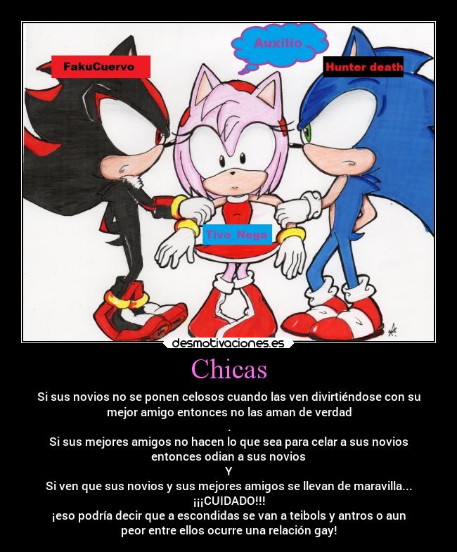 Chicas - Si sus novios no se ponen celosos cuando las ven divirtiéndose con su
mejor amigo entonces no las aman de verdad
.
Si sus mejores amigos no hacen lo que sea para celar a sus novios
entonces odian a sus novios
Y
Si ven que sus novios y sus mejores amigos se llevan de maravilla...
¡¡¡CUIDADO!!!
¡eso podría decir que a escondidas se van a teibols y antros o aun
peor entre ellos ocurre una relación gay!