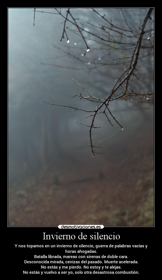 Invierno de silencio - Y nos topamos en un invierno de silencio, guerra de palabras vacías y
horas ahogadas.
Batalla librada, mareas con sirenas de doble cara.
Desconocida mirada, cenizas del pasado. Muerte acelerada.
No estás y me pierdo. No estoy y te alejas.
No estás y vuelvo a ser yo, solo otra desastrosa combustión.