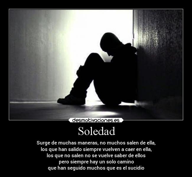 Soledad - Surge de muchas maneras, no muchos salen de ella,
los que han salido siempre vuelven a caer en ella,
los que no salen no se vuelve saber de ellos
pero siempre hay un solo camino
que han seguido muchos que es el sucidio