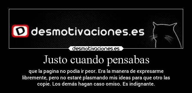 Justo cuando pensabas - que la pagina no podía ir peor. Era la manera de expresarme
libremente, pero no estaré plasmando mis ideas para que otro las
copie. Los demás hagan caso omiso. Es indignante.