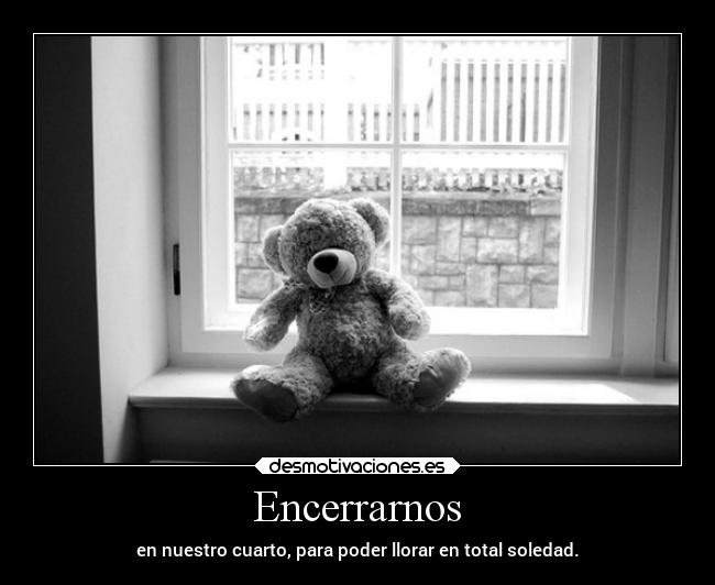 Encerrarnos - en nuestro cuarto, para poder llorar en total soledad.