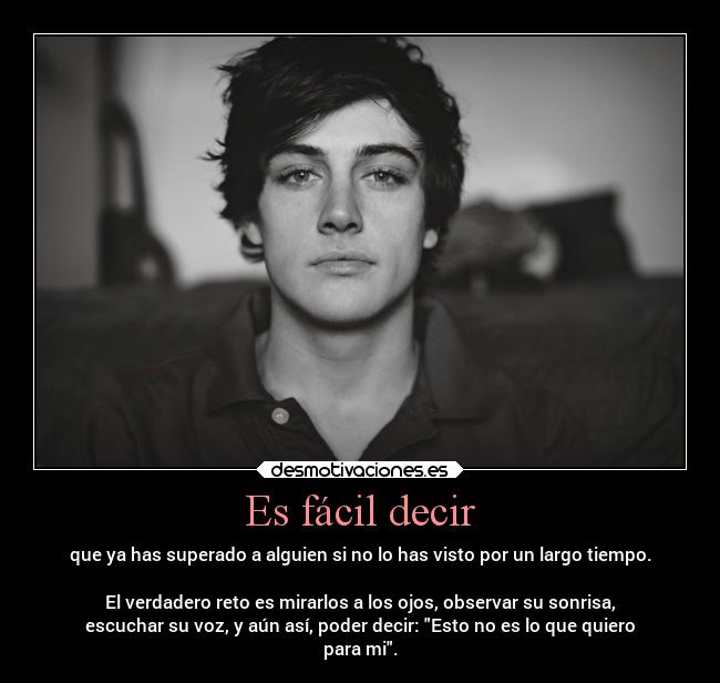 Es fácil decir - que ya has superado a alguien si no lo has visto por un largo tiempo.
El verdadero reto es mirarlos a los ojos, observar su sonrisa,
escuchar su voz, y aún así, poder decir: Esto no es lo que quiero
para mi.