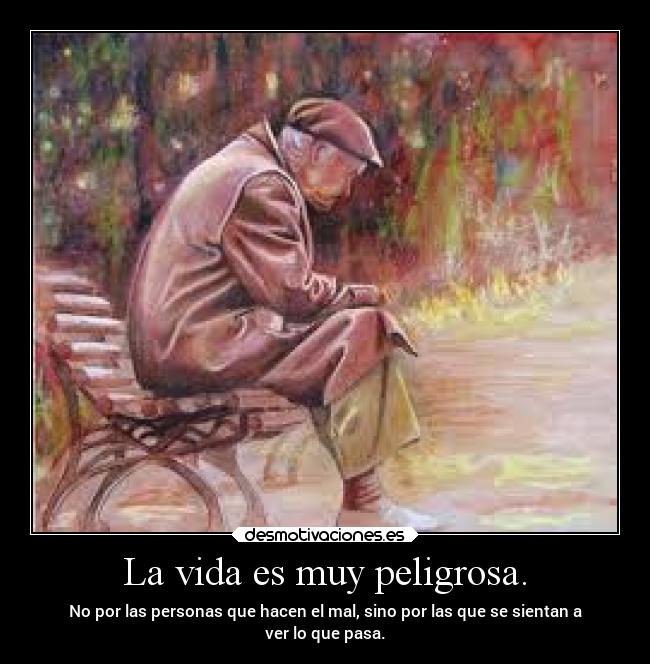 La vida es muy peligrosa. - No por las personas que hacen el mal, sino por las que se sientan a
ver lo que pasa.