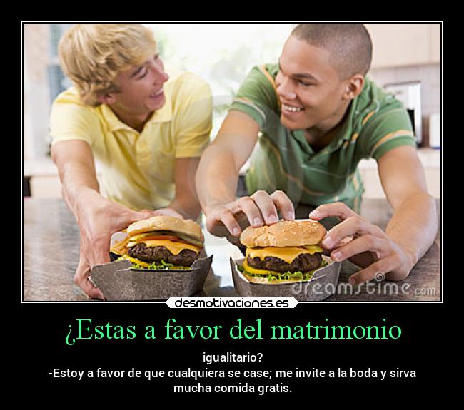 ¿Estas a favor del matrimonio - igualitario?
-Estoy a favor de que cualquiera se case; me invite a la boda y sirva
mucha comida gratis.