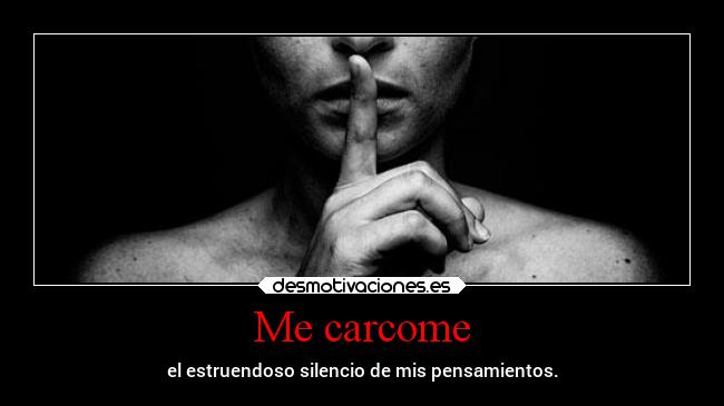 Me carcome - el estruendoso silencio de mis pensamientos.