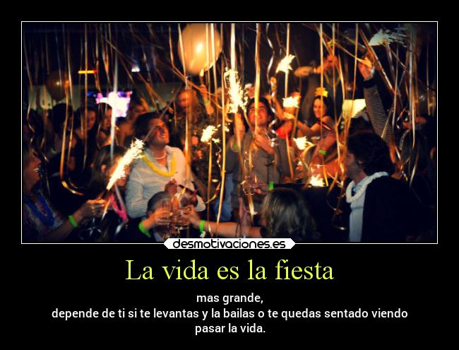 La vida es la fiesta - mas grande,
depende de ti si te levantas y la bailas o te quedas sentado viendo
pasar la vida.