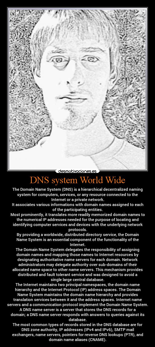 DNS system World Wide - The Domain Name System (DNS) is a hierarchical decentralized naming
system for computers, services, or any resource connected to the
Internet or a private network.
It associates various informations with domain names assigned to each
of the participating entities.
Most prominently, it translates more readily memorized domain names to
the numerical IP addresses needed for the purpose of locating and
identifying computer services and devices with the underlying network
protocols.
By providing a worldwide, distributed directory service, the Domain
Name System is an essential component of the functionality of the
Internet.
The Domain Name System delegates the responsibility of assigning
domain names and mapping those names to Internet resources by
designating authoritative name servers for each domain. Network
administrators may delegate authority over sub-domains of their
allocated name space to other name servers. This mechanism provides
distributed and fault tolerant service and was designed to avoid a
single large central database.
The Internet maintains two principal namespaces, the domain name
hierarchy and the Internet Protocol (IP) address spaces. The Domain
Name System maintains the domain name hierarchy and provides
translation services between it and the address spaces. Internet name
servers and a communication protocol implement the Domain Name System.
A DNS name server is a server that stores the DNS records for a
domain; a DNS name server responds with answers to queries against its
database.
The most common types of records stored in the DNS database are for
DNS zone authority, IP addresses (IPv4 and IPv6), SMTP mail
exchangers, name servers, pointers for reverse DNS lookups (PTR), and
domain name aliases (CNAME).