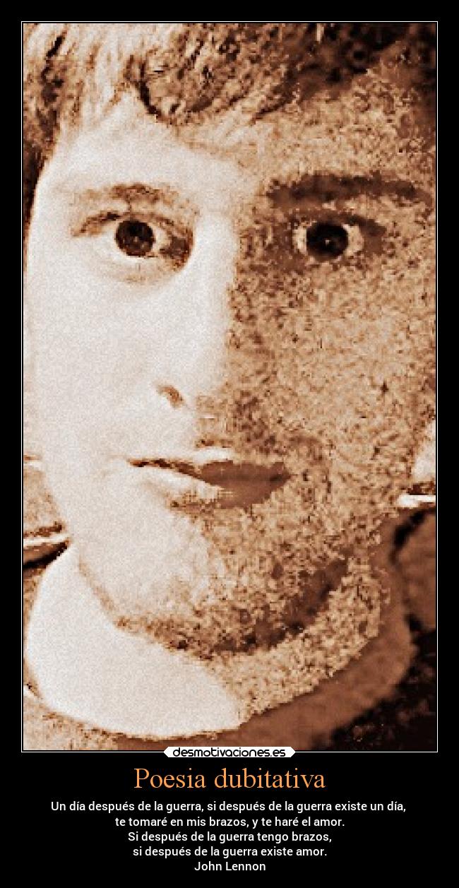 Poesia dubitativa - Un día después de la guerra, si después de la guerra existe un día,
te tomaré en mis brazos, y te haré el amor.
Si después de la guerra tengo brazos,
si después de la guerra existe amor.
John Lennon