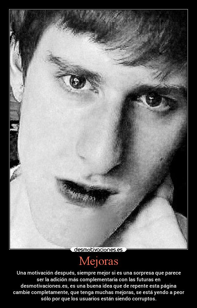Mejoras - Una motivación después, siempre mejor si es una sorpresa que parece
ser la adición más complementaria con las futuras en
desmotivaciones.es, es una buena idea que de repente esta página
cambie completamente, que tenga muchas mejoras, se está yendo a peor
sólo por que los usuarios están siendo corruptos.