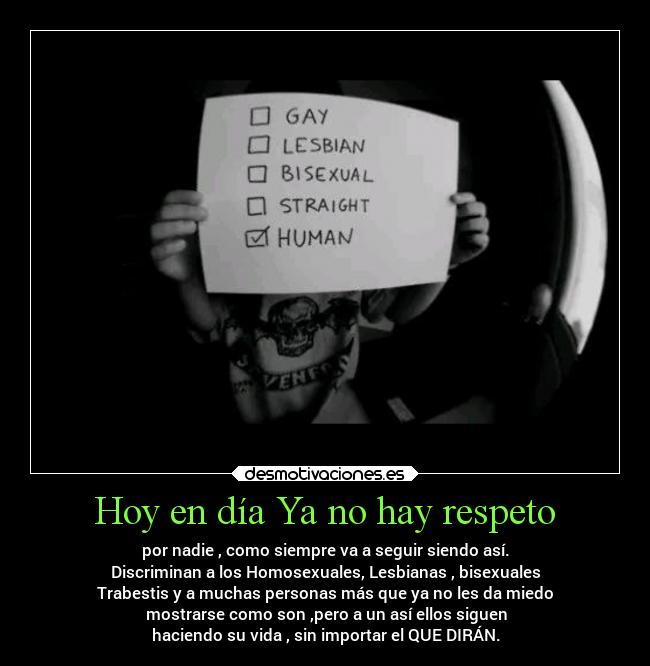 Hoy en día Ya no hay respeto - por nadie , como siempre va a seguir siendo así.
Discriminan a los Homosexuales, Lesbianas , bisexuales
Trabestis y a muchas personas más que ya no les da miedo
  mostrarse como son ,pero a un así ellos siguen 
haciendo su vida , sin importar el QUE DIRÁN.