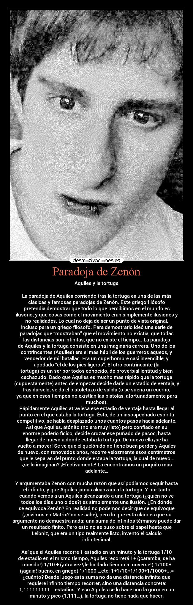 Paradoja de Zenón - Aquiles y la tortuga
La paradoja de Aquiles corriendo tras la tortuga es una de las más
clásicas y famosas paradojas de Zenón. Este griego filósofo
pretendía demostrar que todo lo que percibimos en el mundo es
ilusorio, y que cosas como el movimiento eran simplemente ilusiones y
no realidades. Lo cual no deja de ser un punto de vista original,
incluso para un griego filósofo. Para demostrarlo ideó una serie de
paradojas que “mostraban” que el movimiento no existía, que todas
las distancias son infinitas, que no existe el tiempo… La paradoja
de Aquiles y la tortuga consiste en una imaginaria carrera. Uno de los
contrincantes (Aquiles) era el más hábil de los guerreros aqueos, y
vencedor de mil batallas. Era un superhombre casi invencible, y
apodado “el de los pies ligeros”. El otro contrincante (la
tortuga) es un ser por todos conocido, de proverbial lentitud y bien
cachazudo. Dado que Aquiles es mucho más rápido que la tortuga
(supuestamente) antes de empezar decide darle un estadio de ventaja, y
tras dárselo, se da el pistoletazo de salida (o se suena un cuerno,
ya que en esos tiempos no existían las pistolas, afortunadamente para
muchos).
Rápidamente Aquiles atraviesa ese estadio de ventaja hasta llegar al
punto en el que estaba la tortuga. Ésta, de un insospechado espíritu
competitivo, se había desplazado unos cuantos pasos hacia adelante.
Así que Aquiles, atónito (no era muy listo) pero confiado en su
enorme poderío físico, decide cruzar ese puñado de pasos, hasta
llegar de nuevo a donde estaba la tortuga. De nuevo ella ¡se ha
vuelto a mover! Se ve que el quelónido no tiene buen perder y Aquiles
de nuevo, con renovados bríos, recorre velozmente esos centímetros
que le separan del punto donde estaba la tortuga, la cual de nuevo…
¿se lo imaginan? ¡Efectivamente! La encontramos un poquito más
adelante…
Y argumentaba Zenón con mucha razón que así podíamos seguir hasta
el infinito, y que Aquiles jamás alcanzará a la tortuga. Y por tanto
cuando vemos a un Aquiles alcanzando a una tortuga (¿quién no ve
todos los días uno o dos?) es simplemente una ilusión. ¿En dónde
se equivoca Zenón? En realidad no podemos decir que se equivoque
(¿vivimos en Matrix? no se sabe), pero lo que está claro es que su
argumento no demuestra nada: una suma de infinitos términos puede dar
un resultado finito. Pero esto no se puso sobre el papel hasta que
Leibniz, que era un tipo realmente listo, inventó el cálculo
infinitesimal.
Así que si Aquiles recorre 1 estadio en un minuto y la tortuga 1/10
de estadio en el mismo tiempo, Aquiles recorrerá 1+ (¡caramba, se ha
movido!) 1/10 + (¡otra vez!¡le ha dado tiempo a moverse!) 1/100+
(¡again! bueno, en griego) 1/1000 …etc: 1+1/10+1/100+1/1000+...=
¿cuánto? Desde luego esta suma no da una distancia infinita que
requiere infinito tiempo recorrer, sino una distancia concreta:
1,111111111… estadios. Y eso Aquiles se lo hace con la gorra en un
minuto y pico (1,111…), la tortuga no tiene nada que hacer.