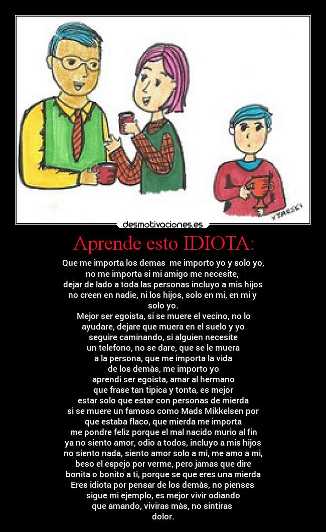 Aprende esto IDIOTA: - Que me importa los demas me importo yo y solo yo,
no me importa si mi amigo me necesite,
dejar de lado a toda las personas incluyo a mis hijos
no creen en nadie, ni los hijos, solo en mi, en mi y
solo yo.
Mejor ser egoista, si se muere el vecino, no lo
ayudare, dejare que muera en el suelo y yo
seguire caminando, si alguien necesite
un telefono, no se dare, que se le muera
a la persona, que me importa la vida
de los demàs, me importo yo
aprendi ser egoista, amar al hermano
que frase tan tipica y tonta, es mejor
estar solo que estar con personas de mierda
si se muere un famoso como Mads Mikkelsen por
que estaba flaco, que mierda me importa
me pondre feliz porque el mal nacido murio al fin
ya no siento amor, odio a todos, incluyo a mis hijos
no siento nada, siento amor solo a mi, me amo a mi,
beso el espejo por verme, pero jamas que dire
bonita o bonito a ti, porque se que eres una mierda
Eres idiota por pensar de los demàs, no pienses
sigue mi ejemplo, es mejor vivir odiando
que amando, viviras màs, no sintiras
dolor.